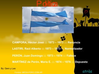 Política   atràs By: Gero y Leo Fondos: MEGA-FORO.COM.AR CAMPORA, Héctor José ::: 1973 – 1973 ::: Renuncia LASTIRI, Raúl Alberto ::: 1973 – 1973 ::: Normalizador   PERÓN, Juan Domingo ::: 1973 – 1974 ::: Fallece MARTÍNEZ de Perón, María E. ::: 1974 – 1976 ::: Depuesto 