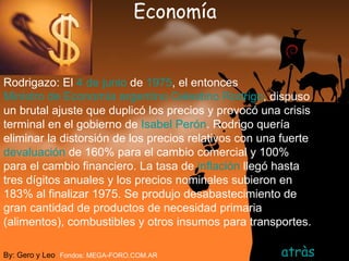 Economía atràs By: Gero y Leo Fondos: MEGA-FORO.COM.AR Rodrigazo: El  4 de junio  de  1975 , el entonces  Ministro de Economía   argentino   Celestino Rodrigo , dispuso un brutal ajuste que duplicó los precios y provocó una crisis terminal en el gobierno de  Isabel Perón . Rodrigo quería eliminar la distorsión de los precios relativos con una fuerte  devaluación  de 160% para el cambio comercial y 100% para el cambio financiero. La tasa de  inflación  llegó hasta tres dígitos anuales y los precios nominales subieron en 183% al finalizar 1975. Se produjo desabastecimiento de gran cantidad de productos de necesidad primaria (alimentos), combustibles y otros insumos para transportes.   