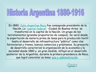 En 1880 ;  Julio Argentino Roca  fue consagrado presidente de la Nación. La  "capital federal"  -Ciudad de Buenos Aires- se transformó en la capital de la Nación. Un grupo   de los terratenientes (grandes propietarios de campos). Se varió desde la exportación de materia prima de lanas para la producción textil hasta el desarrollo de infraestructura "pública" como vías ferroviarias y trenes, bancos comercios y préstamos. Su proyecto de desarrollo caracterizó la organización de la economía y la sociedad desde 1880 y, en gran medida, influyó en el desarrollo posterior de la Argentina. durante la primera presidencia de Roca, que logró concretar su lema:  paz y   administración .   Historia Argentina 1880-1916 volver 