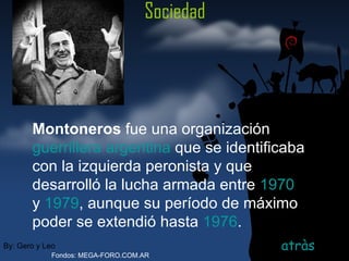 Sociedad atràs By: Gero y Leo Fondos: MEGA-FORO.COM.AR Montoneros  fue una organización  guerrillera   argentina  que se identificaba con la izquierda peronista y que desarrolló la lucha armada entre  1970  y  1979 , aunque su período de máximo poder se extendió hasta  1976 .   