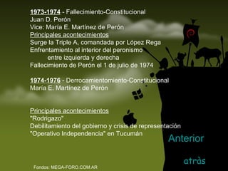 1973-1974  - Fallecimiento-Constitucional Juan D. Perón Vice: María E. Martínez de Perón Principales acontecimientos Surge la Triple A, comandada por López Rega  Enfrentamiento al interior del peronismo             entre izquierda y derecha Fallecimiento de Perón el 1 de julio de 1974  1974-1976  - Derrocamientomiento-Constitucional María E. Martínez de Perón Principales acontecimientos "Rodrigazo"  Debilitamiento del gobierno y crisis de representación  "Operativo Independencia" en Tucumán  Fondos: MEGA-FORO.COM.AR atràs Anterior 