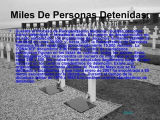 Miles De Personas Detenidas: Durante el Proceso de Reorganización Nacional, muchas personas fueron detenidas, o forzadas al exilio. El número de desaparecidos no ha sido establecido: los organismos de derechos humanos estiman la cantidad en unos 30.000; y, hasta 2007, la Subsecretaría de Derechos Humanos tenía registradas aproximadamente 15.000 víctimas. La CONADEP documentó 8.961 casos .Cientos de ciudadanos extranjeros figuran en las listas de víctimas, todos los países. Entre los desaparecidos se encuentra un número de niños que se estiman entre 250 y 500, los cuales fueron adoptados ilegalmente luego de que nacieran en los centros clandestinos de detención. Existe una organización denominada Abuelas de Plaza de Mayo que se ha dedicado a localizarlos, y que hasta enero de 2007 ha encontrado a 85 nietos secuestrados por la dictadura. Durante el tiempo de la dictadura militar de 1976 a 1983 funcionaron centros clandestinos de detención.  Atrás 
