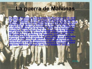 La guerra de Malvinas   Durante el Proceso de Reorganización Nacional, el 2 de abril de 1982, el gobierno militar, a cargo del presidente Leopoldo Fortunato Galtieri, ocupó militarmente las Islas Malvinas, cuya soberanía es ocasión de diferendos con Gran Bretaña desde el siglo XIX; dando así comienzo a la Guerra de las Malvinas. La misma finaliza el 14 de junio de 1982 con la rendición de Argentina. Su saldo final fue la reocupación de las Malvinas por el Reino Unido y la muerte de 649 soldados argentinos, 255 británicos y 3 isleños. En Argentina, la derrota en el conflicto precipitó la caída de la Junta militar que gobernaba el país y la asunción del general Reynaldo Bignone quien iniciará un proceso de restauración del sistema democrático. Actualmente la nación Argentina reclama la soberanía sobre las islas Malvinas, Georgias del Sur y Sandwich del Sur.  Atrás 
