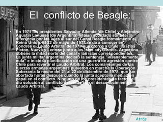 El  conflicto de Beagle:   En 1971 los presidentes Salvador Allende (de Chile) y Alejandro Agustín Lanusse (de Argentina) habían acordado someter la diferencia por las islas al sur del Canal Beagle formalmente al Reino Unido. El 22 de mayo de 1977 se da a conocer en Londres el Laudo Arbitral de 1977 que otorga a Chile las islas Picton, Nueva y Lennox junto a las islas adyacentes. Argentina obtiene la mitad norte del canal y las islas correspondientes.  La junta militar argentina declaró la sentencia "insanablemente nula" e inició la planificación de una guerra de agresión contra Chile para revertir el Laudo Arbitral. Los comandantes de las fuerzas armadas argentinas pusieron en marcha la Operación Soberanía la noche del 21 al 22 de diciembre de 1978, que fue abortada horas después cuando la junta aceptó la mediación papal en el conflicto. Ninguno de los presidentes de facto del dio solución al conflicto desatado con el desconocimiento del Laudo Arbitral.   Atrás 
