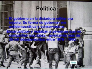 Politica El gobierno en la dictadura militar era injusto. Su forma de gobernar era antidemocrática y conservadora. Encarcelaban y mataban a personas que no compartían sus ideas , generando mas de 30 mil desaparecidos entre 1976 – 1983 . Atrás 