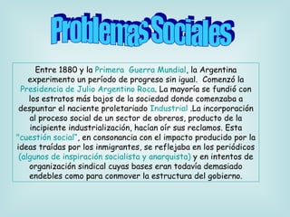 Entre 1880 y la  Primera  Guerra Mundial , la Argentina experimento un período de progreso sin igual.  Comenzó la  Presidencia de Julio Argentino Roca . La mayoría se fundió con los estratos más bajos de la sociedad donde comenzaba a despuntar el naciente proletariado  Industrial  .La incorporación al proceso social de un sector de obreros, producto de la incipiente industrialización, hacían oír sus reclamos. Esta  "cuestión social“ , en consonancia con el impacto producido por la ideas traídas por los inmigrantes, se reflejaba en los periódicos  (algunos de inspiración socialista y anarquista)  y en intentos de organización sindical cuyas bases eran todavía demasiado endebles como para conmover la estructura del gobierno. Problemas Sociales 
