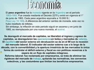 Economìa El  peso argentino  fue la  moneda  vigente en la  Argentina  en el período  1983 - 1985 . Fue creada mediante el Decreto 2270 y entró en vigencia el 1° de junio de 1983. Cada peso argentino equivalía a 10.000 $ ( Peso Ley 18.188 ). A diferencia del anterior cambio de moneda, esta vez no hubo resellado de billetes. Sin embargo, la inflación en este periodo siguió en ascenso y en junio de 1985, es reemplazada por una nueva moneda, el  austral . Se desreguló el mercado de capitales, se liberalizó el ingreso y egreso de capitales, se desregularon las  operaciones en bolsa y mercados de  valores . El  equilibrio del sector externo sin devaluación se da en el 96’con la recesión del mercado laboral. El indicador del sector externo cae a lo largo de la década, con la convertibilidad y la apertura irrestricta de los mercados la única forma de controlar el déficit externo y fiscal es con políticas recesivas a la espera de un flujo de capitales milagroso.  Reforma laboral: fue reclamada por empresarios, se trata de eliminar las rigideces del mercado de  trabajo , quitando las normativas, los convenios colectivos, y las costumbres que limitan los beneficios empresarios. Contenido [ ocultar] 1 Emisiones de Billetes   2 Emisiones de monedas   3 Véase también   4 Enlaces externos   