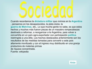 Cuando recordamos la  dictadura militar  que vivimos en la  Argentina , pensamos en los desaparecidos, la plata dulce, la  guerra de Malvinas , etc., Lo que mucha gente no sabe, es que estos hechos y muchos más fueron piezas de un macabro rompecabezas destinado a reformar, o reorganizar a la Argentina, para volver a convertirla en un país agro-exportador con participación  política  restringida a una élite. Los hechos destacados anteriormente son los resultados de las medidas tomadas para convertir a este país altamente movilizado y con el ingreso muy distribuido en una granja productora de materias primas de riqueza concentrada.  Fuente: wikipedia Sociedad Atrás 