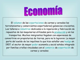 El  volumen  de las  exportaciones  de carnes y cereales los terratenientes y comerciantes exportadores) ganancias crecientes, Los talleres e  industrias  dedicados a la reparación y fabricación de repuestos de las maquinarias utilizadas para la   producción   y en los transportes. Muchos inmigrantes llegaban con esperanzas de convertirse en propietarios de tierras, pero no lo lograron. La mayor parte del sueldo de los inquilinos lo que hizo estallar una  huelga  en 1907; el sector de mayor  poder  economía y social estaba integrado por familias criollas vinculadas con el  comercio  de  exportación  de carnes y cereales .   Economía 
