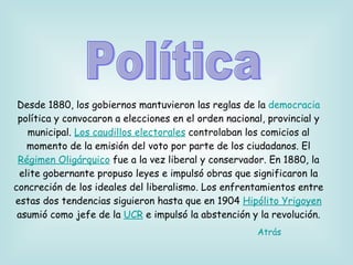 Desde 1880, los gobiernos mantuvieron las reglas de la  democracia  política y convocaron a elecciones en el orden nacional, provincial y municipal.  Los caudillos electorales  controlaban los comicios al momento de la emisión del voto por parte de los ciudadanos. El  Régimen Oligárquico  fue a la vez liberal y conservador. En 1880, la elite gobernante propuso leyes e impulsó obras que significaron la concreción de los ideales del liberalismo. Los enfrentamientos entre estas dos tendencias siguieron hasta que en 1904  Hipólito Yrigoyen  asumió como jefe de la  UCR  e impulsó la abstención y la revolución. Política Atrás 