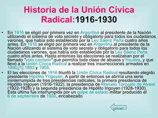 Historia de la Unión Cívica Radical: 1916-1930 En  1916  se eligió por primera vez en  Argentina  al presidente de la Nación utilizando el sistema de voto secreto y obligatorio para todos los ciudadanos varones, que había sido establecido por la  Ley Sáenz Peña  cuatro años antes. En  1916  se eligió por primera vez en  Argentina  al presidente de la Nación utilizando el sistema de voto secreto y obligatorio para todos los ciudadanos varones, que había sido establecido por la  Ley Sáenz Peña  cuatro años antes. Hasta entonces las elecciones se realizaban por el llamado  " voto cantado "  que permitía toda clase de abusos y  fraudes , y que llevó a la  Unión Cívica Radical  a realizar tres insurrecciones armadas en  1890 , [1]   1893  y  1905 . El las elecciones de  1916  triunfó la  Unión Cívica Radical  resultando elegido presidente  Hipólito  Yrigoyen . A partir de entonces se abriría una serie ininterrumpida de tres presidencias radicales, la primera presidencia de Hipólito Irigoyen (1916-1922), la presidencia de  Marcelo Torcuato de  Alvear  (1922-1928) y la segunda presidencia de Hipólito Irigoyen (1928-1930). Esta última fue interrumpida por un  golpe de estado  militar producido el  6 de septiembre  de  1930 , encabezado  volver 