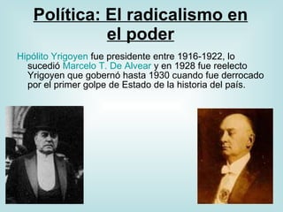 Política: El radicalismo en el poder Hipólito  Yrigoyen  fue presidente entre 1916-1922, lo sucedió  Marcelo T. De  Alvear  y en 1928 fue reelecto Yrigoyen que gobernó hasta 1930 cuando fue derrocado por el primer golpe de Estado de la historia del país. 