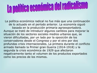   La política económica radical no fue más que una continuación de lo actuado en el período anterior. La economía siguió basada en la producción primaria agroexportadora. Aunque se trató de introducir algunos cambios para mejorar la situación de los sectores sociales medios urbanos que, se vieron dificultadas, por un lado por la oposición de los conservadores desde el Congreso y por el otro por dos profundas crisis internacionales. La primera durante el conflicto armado llamado la Primer gran Guerra (1914-1918) y la segunda la crisis económica de 1929 que afectaron negativamente tanto el volumen de los productos exportados como los precios de los mismos. La política económica del radicalismo 