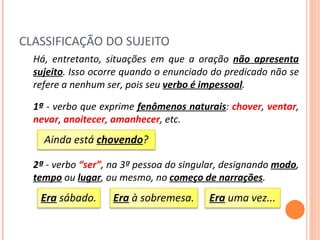 CLASSIFICAÇÃO DO SUJEITO Há, entretanto, situações em que a oração  não apresenta sujeito . Isso ocorre quando o enunciado do predicado não se refere a nenhum ser, pois seu  verbo é impessoal .  1ª  - verbo que exprime  fenômenos naturais :  chover ,  ventar ,   nevar ,  anoitecer ,  amanhecer , etc. 2ª  - verbo  “ser” , na 3ª pessoa do singular, designando  modo ,  tempo  ou  lugar , ou mesmo, no  começo de narrações . Ainda está  chovendo ? Era  sábado. Era  à sobremesa. Era  uma vez... 