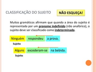 CLASSIFICAÇÃO DO SUJEITO Muitos gramáticos afirmam que quando a área do sujeito é representada por um  pronome indefinido  (não anafórico), o sujeito deve ser classificado como  indeterminado . respondeu a prova. Ninguém Sujeito excederam-se na bebida. Alguns Sujeito NÃO ESQUEÇA! 