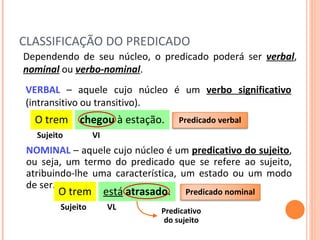 CLASSIFICAÇÃO DO PREDICADO VERBAL   – aquele cujo núcleo é um  verbo significativo  (intransitivo ou transitivo).  Dependendo de seu núcleo, o predicado poderá ser  verbal ,  nominal  ou  verbo-nominal . O trem chegou  à estação. Sujeito VI NOMINAL   – aquele cujo núcleo é um  predicativo do sujeito , ou seja, um termo do predicado que se refere ao sujeito, atribuindo-lhe uma característica, um estado ou um modo de ser. O trem está   atrasado . Sujeito VL Predicativo  do sujeito Predicado verbal Predicado nominal 