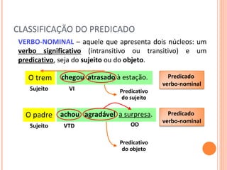 CLASSIFICAÇÃO DO PREDICADO VERBO-NOMINAL   – aquele que apresenta dois núcleos: um  verbo significativo  (intransitivo ou transitivo) e um  predicativo , seja do  sujeito  ou do  objeto .  O trem chegou   atrasado  à estação. Sujeito VI Predicativo  do sujeito O padre achou  agradável   a surpresa . Sujeito VTD Predicativo  do objeto OD Predicado  verbo-nominal Predicado  verbo-nominal 