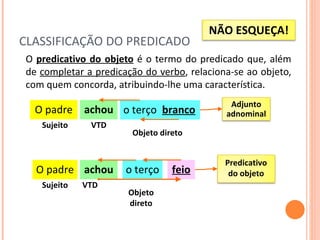 CLASSIFICAÇÃO DO PREDICADO O  predicativo do objeto  é o termo do predicado que, além de  completar a predicação do verbo , relaciona-se ao objeto, com quem concorda, atribuindo-lhe uma característica. O padre achou Sujeito VTD Objeto direto O padre achou Sujeito VTD o terço branco Objeto direto o terço feio Adjunto adnominal NÃO ESQUEÇA! Predicativo do objeto 
