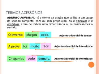 TERMOS ACESSÓRIOS O inverno chegou ADJUNTO ADVERBIAL -  É o termo da oração que se liga a  um verbo   de sentido completo, com ou sem preposição, ou  a  adjetivos  e  a  advérbios , a fim de indicar uma circunstância ou intensificar-lhes o sentido. Adjunto adverbial de tempo cedo. A prova foi Adjunto adverbial de intensidade muito fácil. Chegamos Adjunto adverbial de intensidade demais. cedo 