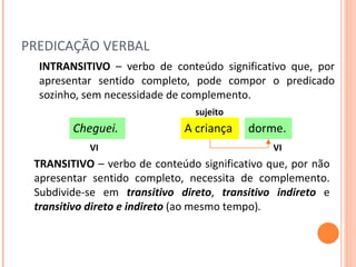 PREDICAÇÃO VERBAL INTRANSITIVO  – verbo de conteúdo significativo que, por apresentar sentido completo, pode compor o predicado sozinho, sem necessidade de complemento. TRANSITIVO  – verbo de conteúdo significativo que, por não apresentar sentido completo, necessita de complemento. Subdivide-se em  transitivo direto ,  transitivo indireto  e  transitivo direto e indireto  (ao mesmo tempo) . dorme. A criança Cheguei. VI VI sujeito 