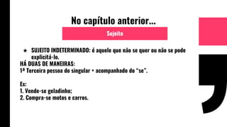 No capítulo anterior...
★ SUJEITO INDETERMINADO: é aquele que não se quer ou não se pode
explicitá-lo.
HÁ DUAS DE MANEIRAS:
1ª Terceira pessoa do singular + acompanhado do “se”.
Ex:
1. Vende-se geladinho;
2. Compra-se motos e carros.
Sujeito
 