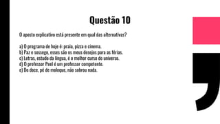 Questão 10
O aposto explicativo está presente em qual das alternativas?
a) O programa de hoje é: praia, pizza e cinema.
b) Paz e sossego, esses são os meus desejos para as férias.
c) Letras, estudo da língua, é o melhor curso do universo.
d) O professor Peel é um professor competente.
e) Do doce, pé de moleque, não sobrou nada.
 