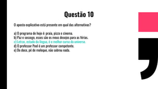 Questão 10
O aposto explicativo está presente em qual das alternativas?
a) O programa de hoje é: praia, pizza e cinema.
b) Paz e sossego, esses são os meus desejos para as férias.
c) Letras, estudo da língua, é o melhor curso do universo.
d) O professor Peel é um professor competente.
e) Do doce, pé de moleque, não sobrou nada.
 