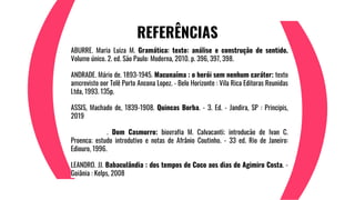 REFERÊNCIAS
ABURRE, Maria Luiza M. Gramática: texto: análise e construção de sentido.
Volume único. 2. ed. São Paulo: Moderna, 2010. p. 396, 397, 398.
ANDRADE, Mário de, 1893-1945. Macunaíma : o herói sem nenhum caráter; texto
amcrevisto por Telê Porto Ancona Lopez. - Belo Horizonte : Vila Rica Editoras Reunidas
Ltda, 1993. 135p.
ASSIS, Machado de, 1839-1908. Quincas Borba. - 3. Ed. - Jandira, SP : Principis,
2019
_______________. Dom Casmurro; biografia M. Calvacanti; introdução de Ivan C.
Proença; estudo introdutivo e notas de Afrânio Coutinho. - 33 ed. Rio de Janeiro:
Ediouro, 1996.
LEANDRO, JJ. Babaçulândia : dos tempos de Coco aos dias de Agimiro Costa. -
Goiânia : Kelps, 2008
 