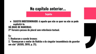 No capítulo anterior...
★ SUJEITO INDETERMINADO: é aquele que não se quer ou não se pode
explicitá-lo.
HÁ DUAS DE MANEIRAS:
2ª Terceira pessoa do plural sem referência textual.
Ex:
1. Roubaram o cavalo branco;
2. “Começaram a mofar do Rubião e da singular incumbência de guardar
um cão” (ASSIS, 2019, p. 21).
Sujeito
 