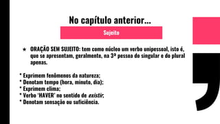 No capítulo anterior...
★ ORAÇÃO SEM SUJEITO: tem como núcleo um verbo unipessoal, isto é,
que se apresentam, geralmente, na 3ª pessoa do singular e do plural
apenas.
* Exprimem fenômenos da natureza;
* Denotam tempo (hora, minuto, dia);
* Exprimem clima;
* Verbo ‘HAVER’ no sentido de existir;
* Denotam sensação ou suficiência.
Sujeito
 