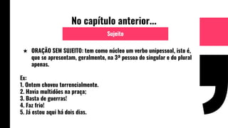No capítulo anterior...
★ ORAÇÃO SEM SUJEITO: tem como núcleo um verbo unipessoal, isto é,
que se apresentam, geralmente, na 3ª pessoa do singular e do plural
apenas.
Ex:
1. Ontem choveu torrencialmente.
2. Havia multidões na praça;
3. Basta de guerras!
4. Faz frio!
5. Já estou aqui há dois dias.
Sujeito
 