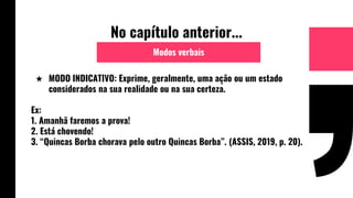 No capítulo anterior...
★ MODO INDICATIVO: Exprime, geralmente, uma ação ou um estado
considerados na sua realidade ou na sua certeza.
Ex:
1. Amanhã faremos a prova!
2. Está chovendo!
3. “Quincas Borba chorava pelo outro Quincas Borba”. (ASSIS, 2019, p. 20).
Modos verbais
 