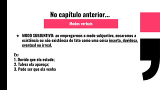 No capítulo anterior...
★ MODO SUBJUNTIVO: ao empregarmos o modo subjuntivo, encaramos a
existência ou não existência do fato como uma coisa incerta, duvidosa,
eventual ou irreal.
Ex:
1. Duvido que ela estude;
2. Talvez ela apareça;
3. Pode ser que ela venha
Modos verbais
 