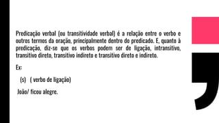 Predicação verbal (ou transitividade verbal) é a relação entre o verbo e
outros termos da oração, principalmente dentro do predicado. E, quanto à
predicação, diz-se que os verbos podem ser de ligação, intransitivo,
transitivo direto, transitivo indireto e transitivo direto e indireto.
Ex:
(s) ( verbo de ligação)
João/ ficou alegre.
 