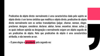 Predicativo do objeto direto: normalmente é uma característica dada pelo sujeito ao
objeto direto: é um termo sintático que modifica o objeto direto. predicativo do objeto
direto normalmente com os verbos transobjetivos (julgar, chamar, nomear, eleger,
proclamar, designar, considerar, declarar, adotar, tornar, encontrar, deixar, achar...),
os quais indicam opinião ou designação e normalmente exigem um objeto seguido de
um predicativo do objeto. Note que predicativo do objeto é uma característica
atribuída, e não inerente ao ser.
– O povo elegeu-o presidente pela segunda vez
 