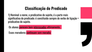 Classificação do Predicado
1) Nominal: o nome, o predicativo do sujeito, é a parte mais
significativa do predicado; é constituído sempre de verbo de ligação +
predicativo do sujeito.
Os alunos parecem bem interessados ultimamente.
Esses moradores continuam sem moradia
 