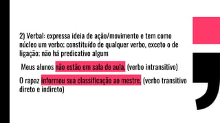 2) Verbal: expressa ideia de ação/movimento e tem como
núcleo um verbo; constituído de qualquer verbo, exceto o de
ligação; não há predicativo algum
Meus alunos não estão em sala de aula. (verbo intransitivo)
O rapaz informou sua classificação ao mestre. (verbo transitivo
direto e indireto)
 