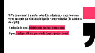 3) Verbo-nominal: é a mistura dos dois anteriores; composto de um
verbo qualquer que não seja de ligação + um predicativo (do sujeito ou
do objeto).
A relação do casal, inicialmente caótica, amadureceu.
O povo reelegerá Dilma presidenta daqui a poucos anos?
 