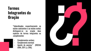 Termos
Integrantes da
Oração
“Subordinados respectivamente ao
núcleo substantivo e ao núcleo verbal,
distinguem-se na oração duas
espécies de termos integrantes ou
complementos:
- Complementos verbais;
- Complemento nominal;
- Agente da passiva.” (ROCHA
LIMA, 2011, p. 296).
 