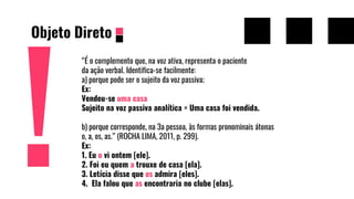 Objeto Direto
“É o complemento que, na voz ativa, representa o paciente
da ação verbal. Identifica-se facilmente:
a) porque pode ser o sujeito da voz passiva;
Ex:
Vendeu-se uma casa
Sujeito na voz passiva analítica = Uma casa foi vendida.
b) porque corresponde, na 3a pessoa, às formas pronominais átonas
o, a, os, as.” (ROCHA LIMA, 2011, p. 299).
Ex:
1. Eu o vi ontem [ele].
2. Foi eu quem a trouxe de casa [ela].
3. Letícia disse que os admira [eles].
4. Ela falou que as encontraria no clube [elas].
 