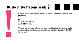 Objeto Direto Preposicionado
O objeto direto preposicionado liga-se ao verbo transitivo por meio de uma
preposição.
Ex:
1. Nós adoramos a Deus.
2. Amo a todos aqui.
“Pode parecer um pouco estranho um verbo transitivo direto necessitar de auxílio
preposicional, mas há alguns casos sugeridos pela Gramática Normativa.” (ABURRE,
2010, p. 396)
 