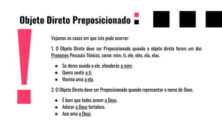 Objeto Direto Preposicionado
Vejamos os casos em que isto pode ocorrer:
1. O Objeto Direto deve ser Preposicionado quando o objeto direto forem um dos
Pronomes Pessoais Tônicos, como: mim, ti, ele, eles, ela, elas.
★ Se deres ouvido a ele, ofenderás a mim.
★ Quero sentir a ti.
★ Marina ama a ela.
2. O Objeto Direto deve ser Preposicionado quando representar o nome de Deus.
★ É bom que todos amem a Deus.
★ Adorar a Deus fortalece.
★ Ana ama a Deus.
 