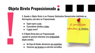 Objeto Direto Preposicionado
3. Quando o Objeto Direto é um Pronome Substantivo Demonstrativo Indefinido ou
Interrogativo, este deve ser Preposicionado.
★ Sugiro agora a este.
★ O presidente ofendeu a todos.
★ A quem amas?
4. O Objeto Direto deve ser Preposicionado
quando for possível solucionar uma ambiguidade
(duplo sentido).
★ Na Copa do Mundo, dominaram aos argentinos os brasileiros.
★ Venceram aos brancos os exércitos vermelhos.
 