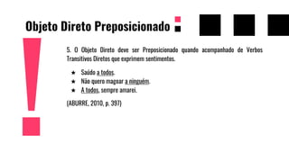 Objeto Direto Preposicionado
5. O Objeto Direto deve ser Preposicionado quando acompanhado de Verbos
Transitivos Diretos que exprimem sentimentos.
★ Saúdo a todos.
★ Não quero magoar a ninguém.
★ A todos, sempre amarei.
(ABURRE, 2010, p. 397)
 