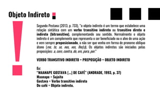 Objeto Indireto
Segundo Pestana (2013, p. 733), “o objeto indireto é um termo que estabelece uma
relação sintática com um verbo transitivo indireto ou transitivo direto e
indireto (bitransitivo), complementando seu sentido. Normalmente o objeto
indireto é um complemento que representa o ser beneficiado ou o alvo de uma ação
e vem sempre preposicionado, a não ser que venha em forma de pronome oblíquo
átono (me, te, se, nos, vos, lhe(s)). Os objetos indiretos são iniciados pelas
preposições: a, com, contra, de, em, para, por.”
VERBO TRANSITIVO INDIRETO + PREPOSIÇÃO + OBJETO INDIRETO
Ex:
“MAANAPE GOSTAVA [...] DE CAFÉ” (ANDRADE, 1993, p. 37)
Maanape = Sujeito
Gostava = Verbo transitivo indireto
De café = Objeto indireto.
 