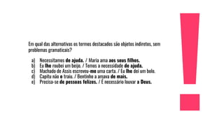 Em qual das alternativas os termos destacados são objetos indiretos, sem
problemas gramaticais?
a) Necessitamos de ajuda. / Maria ama aos seus filhos.
b) Eu lhe roubei um beijo. / Temos a necessidade de ajuda.
c) Machado de Assis escreveu-me uma carta. / Eu lhe dei um bolo.
d) Capitu não o traiu. / Bentinho a amava de mais.
e) Precisa-se de pessoas felizes. / É necessário louvar a Deus.
 