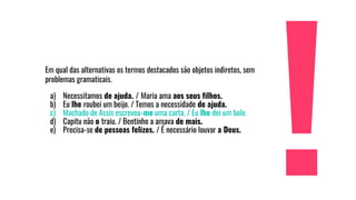 Em qual das alternativas os termos destacados são objetos indiretos, sem
problemas gramaticais.
a) Necessitamos de ajuda. / Maria ama aos seus filhos.
b) Eu lhe roubei um beijo. / Temos a necessidade de ajuda.
c) Machado de Assis escreveu-me uma carta. / Eu lhe dei um bolo.
d) Capitu não o traiu. / Bentinho a amava de mais.
e) Precisa-se de pessoas felizes. / É necessário louvar a Deus.
 
