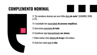 COMPLEMENTO NOMINAL
3. “Os moradores desciam por uma trilha cheia de mato” (LEANDRO, 2008,
p. 57).
4. A sociedade tem necessidade de pessoas empáticas.
5. José estava consciente de tudo.
6. O professor agiu favoravelmente aos alunos.
7. Pedro meteu o livro debaixo do braço e foi embora.
8. Carla tem muito amor à vida.
 