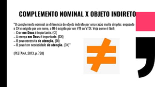 COMPLEMENTO NOMINAL X OBJETO INDIRETO
“O complemento nominal se diferencia do objeto indireto por uma razão muito simples: enquanto
o CN é exigido por um nome, o OI é exigido por um VTI ou VTDI. Veja como é fácil:
– Crer em Deus é importante. (OI)
– A crença em Deus é importante. (CN)
– O povo necessita de atenção. (OI)
– O povo tem necessidade de atenção. (CN)”
(PESTANA, 2013, p. 738)
 