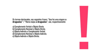 Os termos destacados, nas seguintes frases: “Ana fez uma viagem a
Araguaína” / “Maria viajou a Araguaína”, são, respectivamente:
a) Complemento Verbal e Objeto Direto.
b) Complemento Nominal e Objeto Direto.
c) Objeto Indireto e Complemento Verbal.
d) Complemento Nominal e Objeto Indireto.
e) Objeto Indireto e Objeto Direto.
 